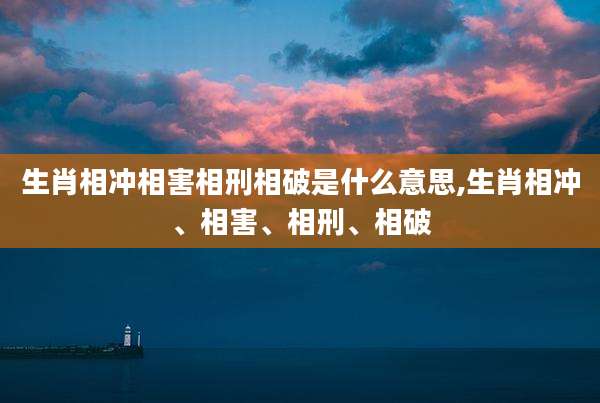 生肖相冲相害相刑相破是什么意思,生肖相冲、相害、相刑、相破