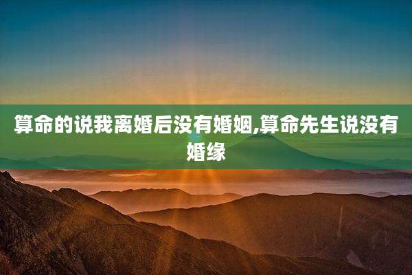 算命的说我离婚后没有婚姻,算命先生说没有婚缘