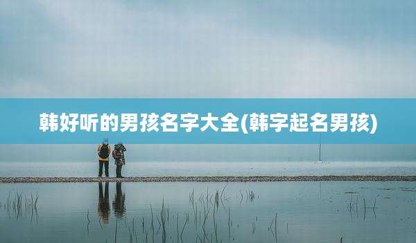 韩好听的男孩名字大全(韩字起名男孩)