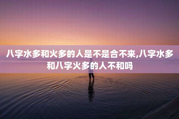 八字水多和火多的人是不是合不来,八字水多和八字火多的人不和吗