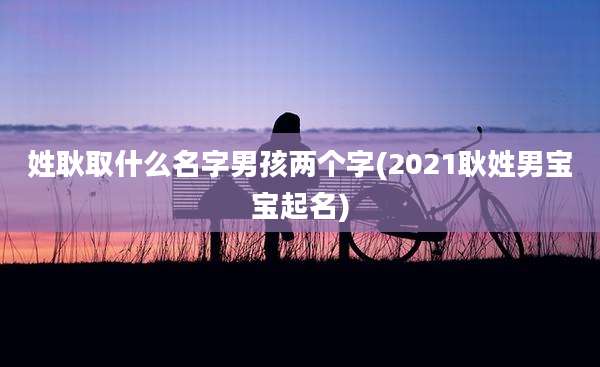 姓耿取什么名字男孩两个字(2021耿姓男宝宝起名)