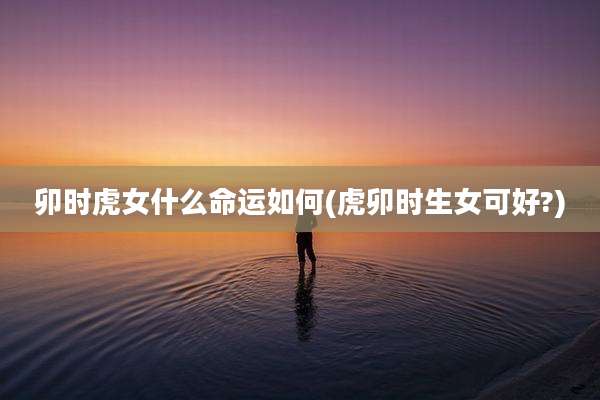 卯时虎女什么命运如何(虎卯时生女可好?)