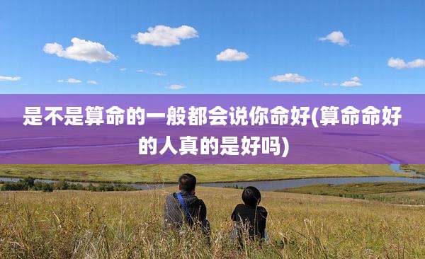 是不是算命的一般都会说你命好(算命命好的人真的是好吗)
