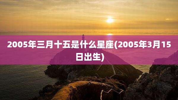 2005年三月十五是什么星座(2005年3月15日出生)