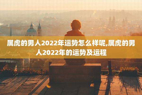 属虎的男人2022年运势怎么样呢,属虎的男人2022年的运势及运程
