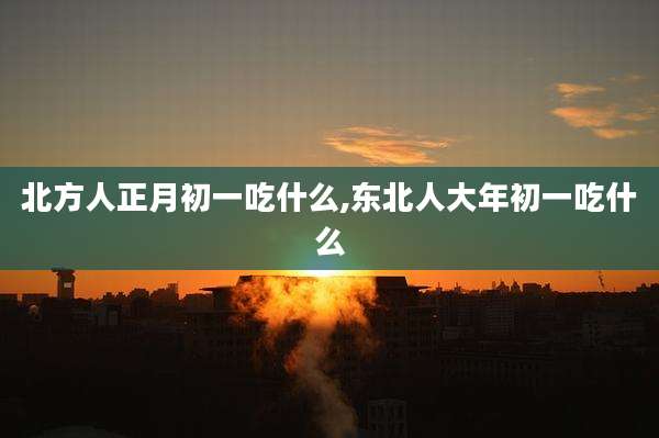 北方人正月初一吃什么,东北人大年初一吃什么