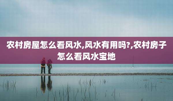 农村房屋怎么看风水,风水有用吗?,农村房子怎么看风水宝地