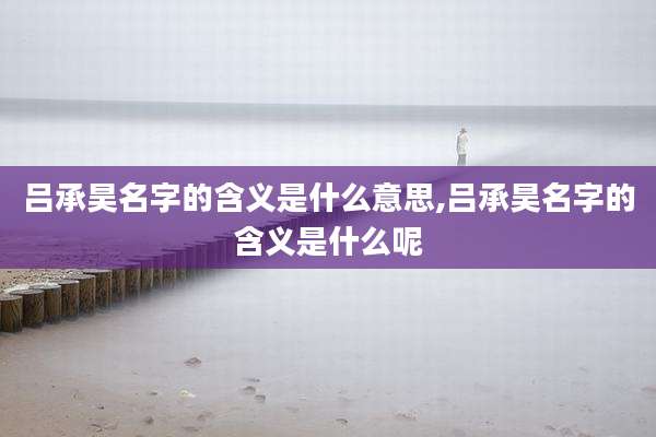 吕承昊名字的含义是什么意思,吕承昊名字的含义是什么呢