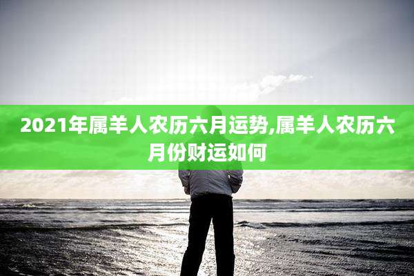 2021年属羊人农历六月运势,属羊人农历六月份财运如何