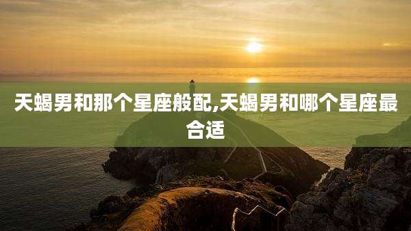 天蝎男和那个星座般配,天蝎男和哪个星座最合适