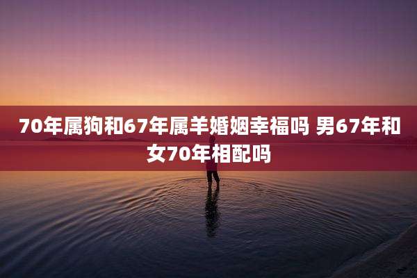 70年属狗和67年属羊婚姻幸福吗 男67年和女70年相配吗