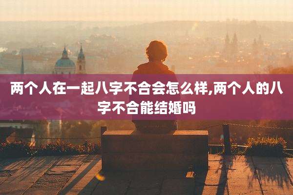 两个人在一起八字不合会怎么样,两个人的八字不合能结婚吗