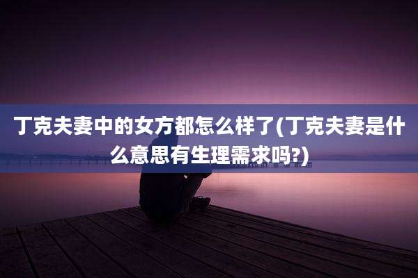 丁克夫妻中的女方都怎么样了(丁克夫妻是什么意思有生理需求吗?)