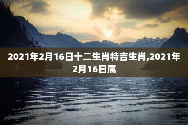 2021年2月16日十二生肖特吉生肖,2021年2月16日属