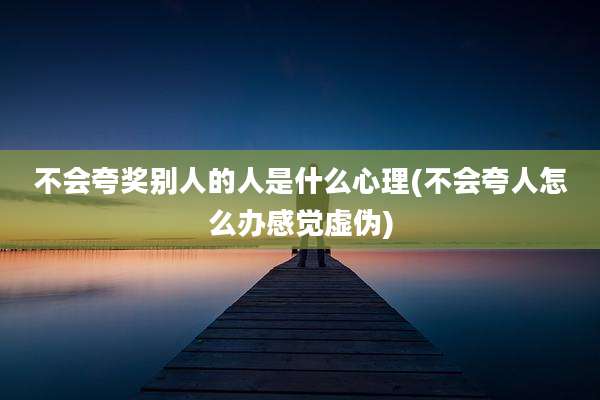 不会夸奖别人的人是什么心理(不会夸人怎么办感觉虚伪)