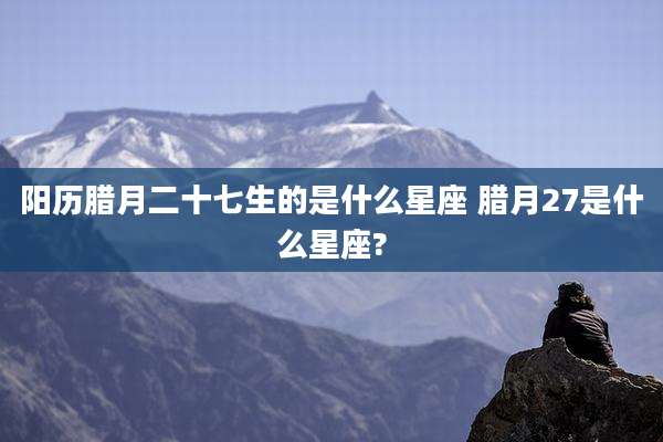 阳历腊月二十七生的是什么星座 腊月27是什么星座?