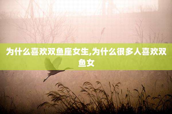 为什么喜欢双鱼座女生,为什么很多人喜欢双鱼女