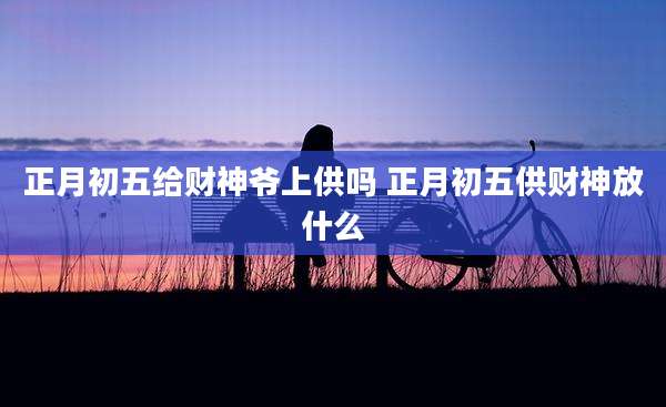 正月初五给财神爷上供吗 正月初五供财神放什么