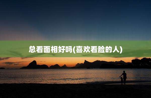 总看面相好吗(喜欢看脸的人)