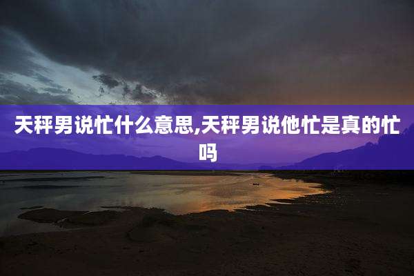 天秤男说忙什么意思,天秤男说他忙是真的忙吗