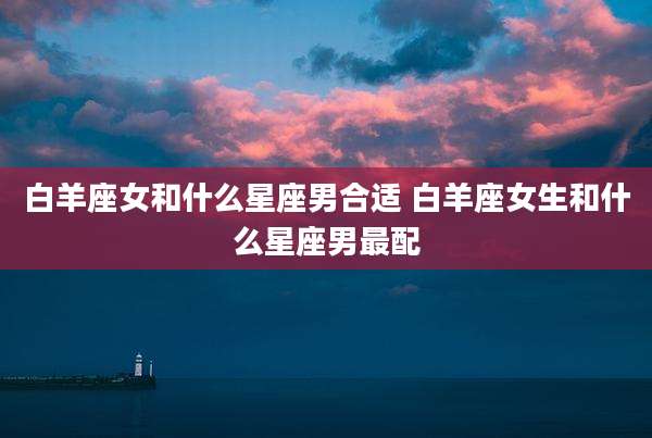 白羊座女和什么星座男合适 白羊座女生和什么星座男最配