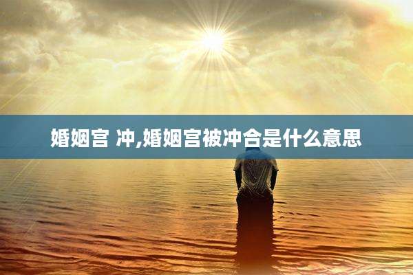 婚姻宫 冲,婚姻宫被冲合是什么意思