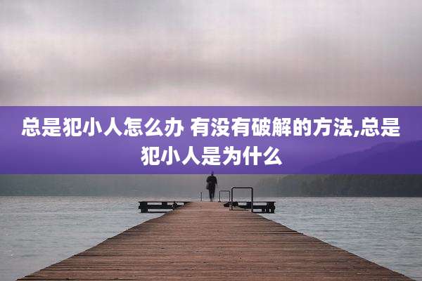 总是犯小人怎么办 有没有破解的方法,总是犯小人是为什么