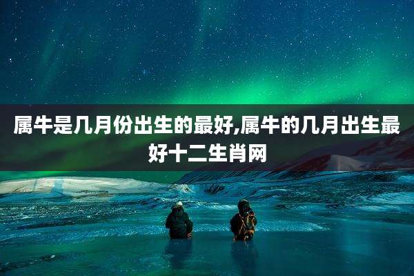 属牛是几月份出生的最好,属牛的几月出生最好十二生肖网