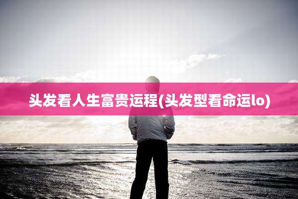 头发看人生富贵运程(头发型看命运lo)