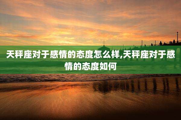 天秤座对于感情的态度怎么样,天秤座对于感情的态度如何