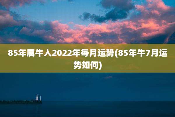 85年属牛人2022年每月运势(85年牛7月运势如何)