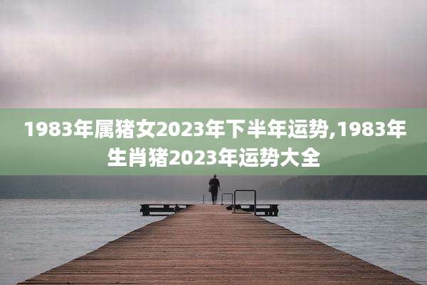 1983年属猪女2023年下半年运势,1983年生肖猪2023年运势大全