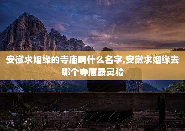 安徽求姻缘的寺庙叫什么名字,安徽求姻缘去哪个寺庙最灵验