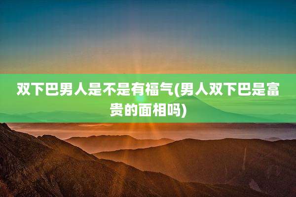 双下巴男人是不是有福气(男人双下巴是富贵的面相吗)