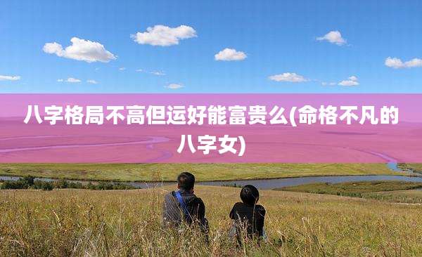 八字格局不高但运好能富贵么(命格不凡的八字女)