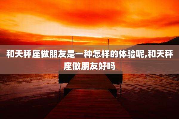和天秤座做朋友是一种怎样的体验呢,和天秤座做朋友好吗
