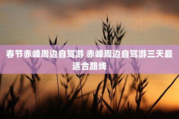 春节赤峰周边自驾游 赤峰周边自驾游三天最适合路线