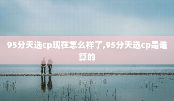 95分天选cp现在怎么样了,95分天选cp是谁算的