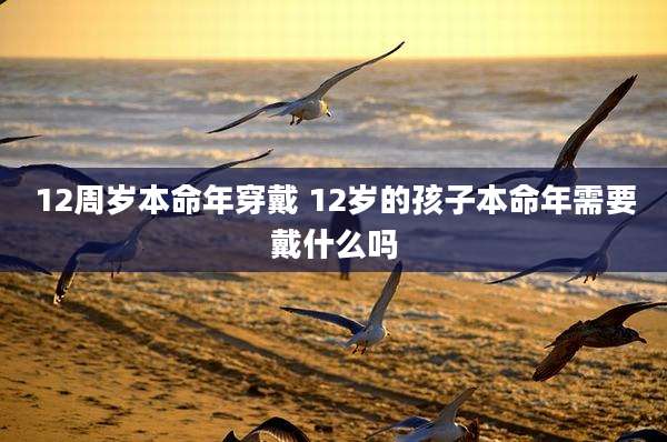 12周岁本命年穿戴 12岁的孩子本命年需要戴什么吗