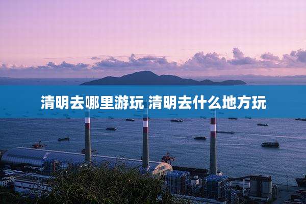 清明去哪里游玩 清明去什么地方玩
