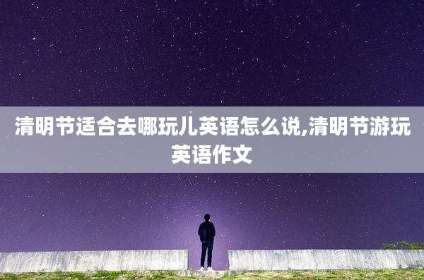 清明节适合去哪玩儿英语怎么说,清明节游玩英语作文
