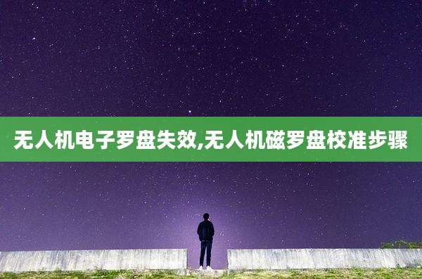 无人机电子罗盘失效,无人机磁罗盘校准步骤