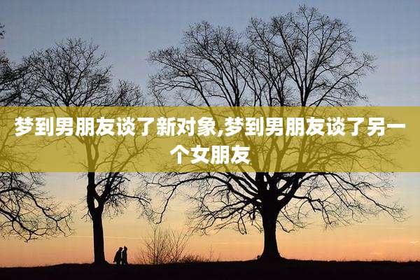 梦到男朋友谈了新对象,梦到男朋友谈了另一个女朋友