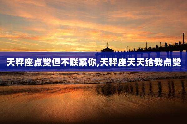 天秤座点赞但不联系你,天秤座天天给我点赞