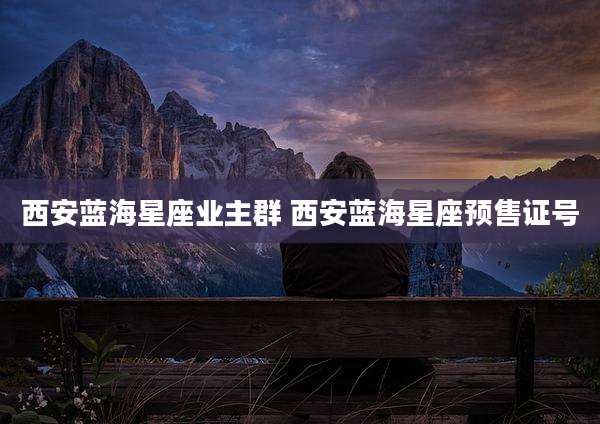 西安蓝海星座业主群 西安蓝海星座预售证号