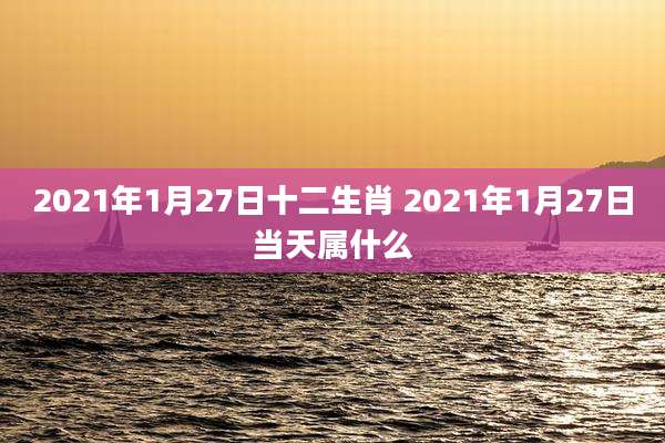 2021年1月27日十二生肖 2021年1月27日当天属什么