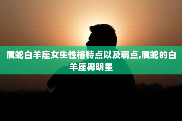 属蛇白羊座女生性格特点以及弱点,属蛇的白羊座男明星