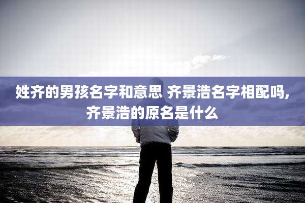 姓齐的男孩名字和意思 齐景浩名字相配吗,齐景浩的原名是什么