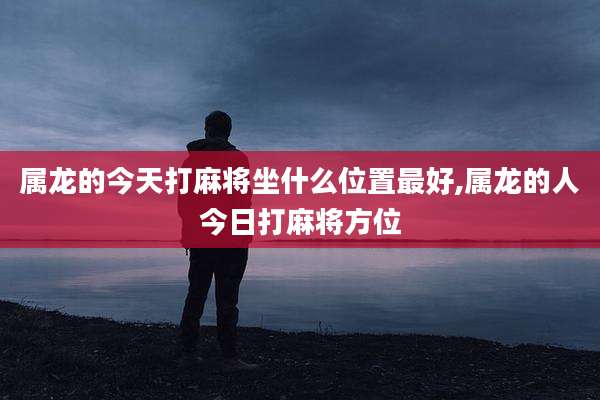 属龙的今天打麻将坐什么位置最好,属龙的人今日打麻将方位