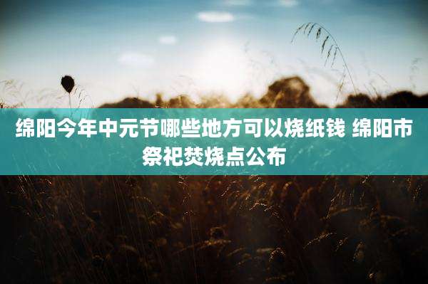 绵阳今年中元节哪些地方可以烧纸钱 绵阳市祭祀焚烧点公布